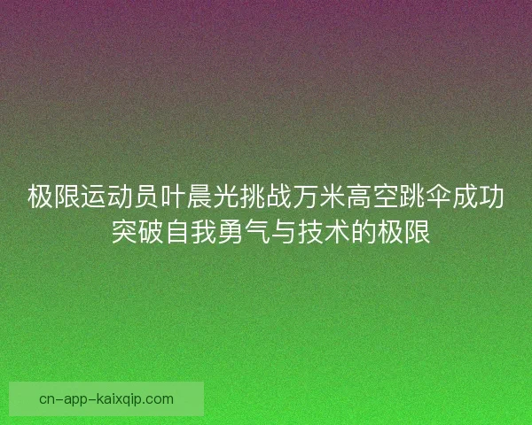 极限运动员叶晨光挑战万米高空跳伞成功 突破自我勇气与技术的极限