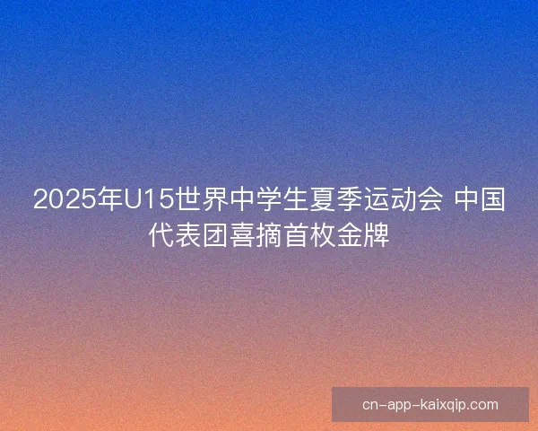 2025年U15世界中学生夏季运动会 中国代表团喜摘首枚金牌